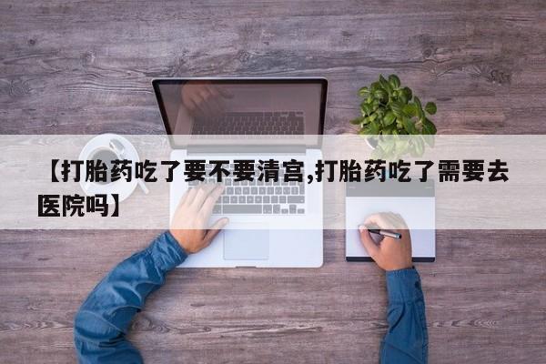 米非司酮打胎药官网【打胎药吃了要不要清宫,打胎药吃了需要去医院吗】