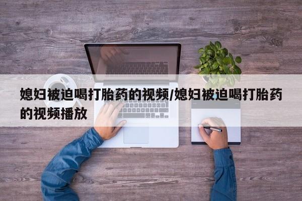 米非司酮打胎药官网媳妇被迫喝打胎药的视频/媳妇被迫喝打胎药的视频播放