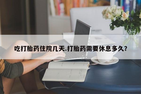 米非司酮打胎药官网吃打胎药住院几天.打胎药需要休息多久？