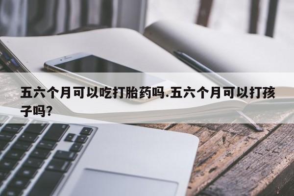 米非司酮打胎药官网五六个月可以吃打胎药吗.五六个月可以打孩子吗？