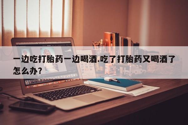 米非司酮打胎药官网一边吃打胎药一边喝酒.吃了打胎药又喝酒了怎么办？