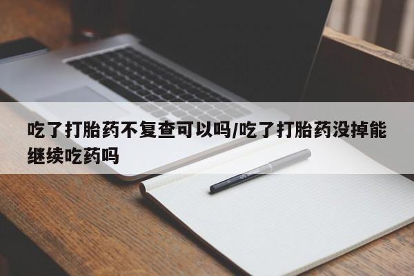 米非司酮打胎药官网吃了打胎药不复查可以吗/吃了打胎药没掉能继续吃药吗