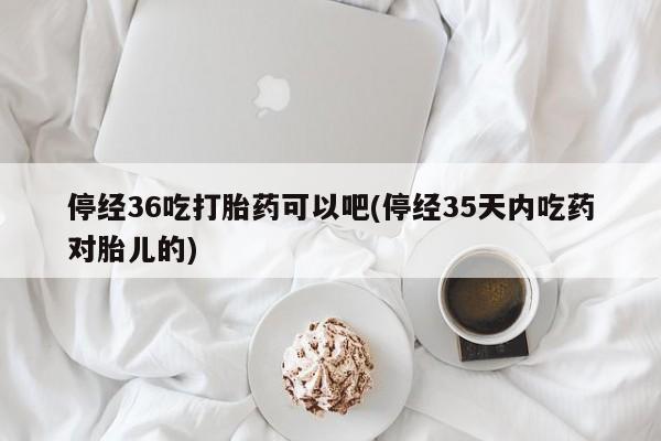 米非司酮打胎药官网停经36吃打胎药可以吧(停经35天内吃药对胎儿的)