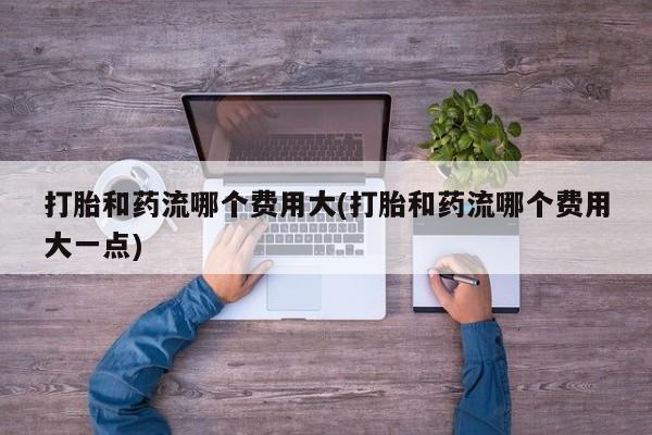 米非司酮打胎药官网打胎和药流哪个费用大(打胎和药流哪个费用大一点)