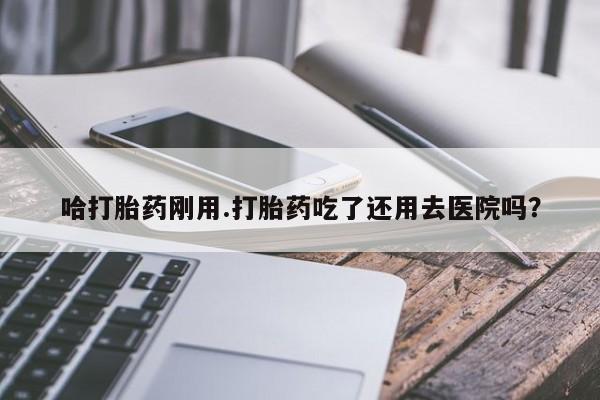 米非司酮打胎药官网哈打胎药刚用.打胎药吃了还用去医院吗？