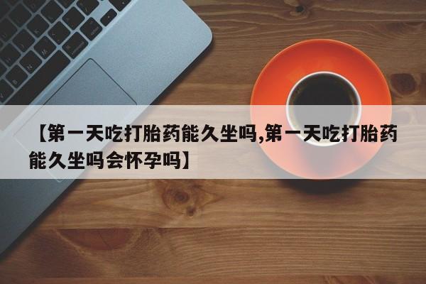 米非司酮打胎药官网【第一天吃打胎药能久坐吗,第一天吃打胎药能久坐吗会怀孕吗】