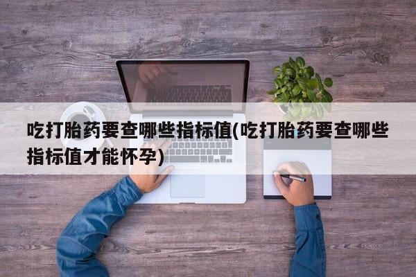 米非司酮打胎药官网吃打胎药要查哪些指标值(吃打胎药要查哪些指标值才能怀孕)
