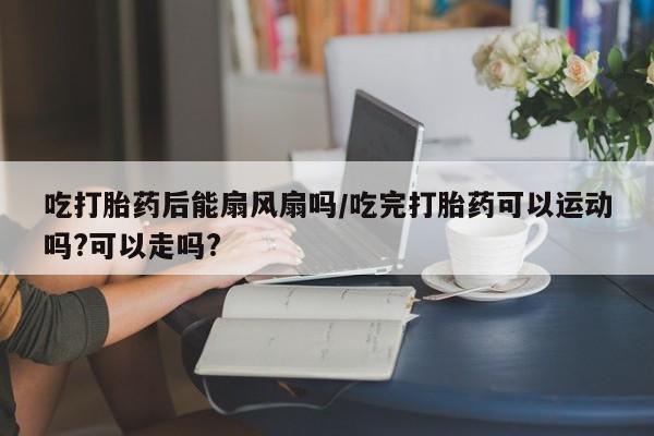 米非司酮打胎药官网吃打胎药后能扇风扇吗/吃完打胎药可以运动吗?可以走吗?