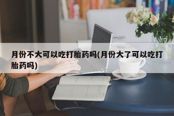 米非司酮打胎药官网月份不大可以吃打胎药吗(月份大了可以吃打胎药吗)