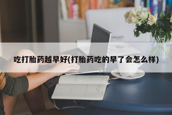 米非司酮打胎药官网吃打胎药越早好(打胎药吃的早了会怎么样)