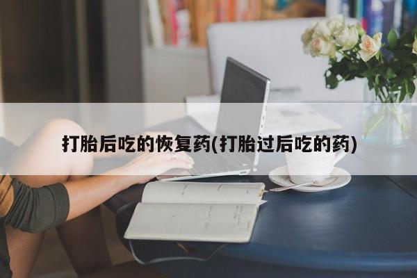 米非司酮打胎药官网打胎后吃的恢复药(打胎过后吃的药)