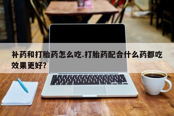 米非司酮打胎药官网补药和打胎药怎么吃.打胎药配合什么药都吃效果更好?