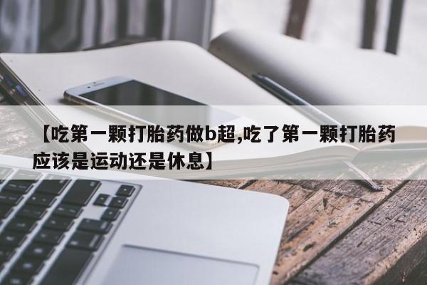 米非司酮打胎药官网【吃第一颗打胎药做b超,吃了第一颗打胎药应该是运动还是休息】